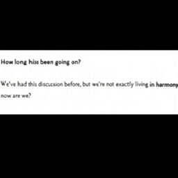  How long has this been going on?
 We've had this discussion before, but we're not exactly living in harmony
 now are we?