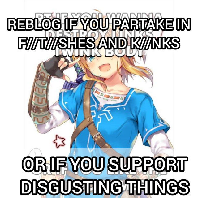 Reblog if you x or y meme format over a fanart of Link "REBLOG IF YOU PARTAKE IN
F//T//SHES AND K//NKS" "OR IF YOU SUPPORT DISGUSTING THINGS"