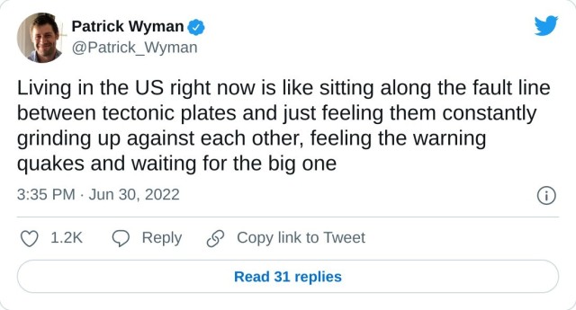 Living in the US right now is like sitting along the fault line between tectonic plates and just feeling them constantly grinding up against each other, feeling the warning quakes and waiting for the big one

— Patrick Wyman (@Patrick_Wyman) June 30, 2022