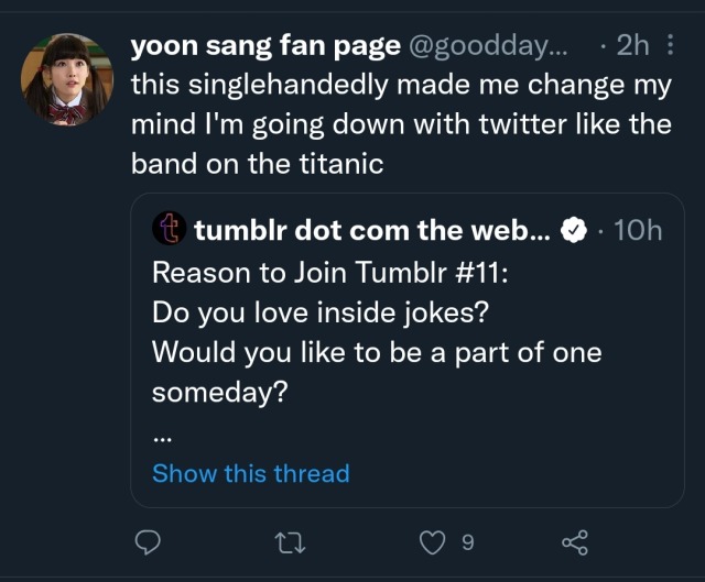 Tweet by tumblr dot com the web 10 hours ago
Reason to Join Tumblr #11:
Do you love inside jokes?
Would you like to be a part of one someday?
[Show this thread]

Quote tweet by yoon sang fan page @goodday:
this singlehandedly made me change my mind I'm going down with twitter like the band on the titanic


