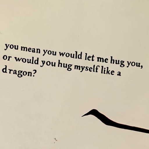 [Description] A hand-written text document, with white background and black text. Text is ` [Text] you mean you would let me hug you, [newline]  or would you hug myself like a [newline]  dragon?