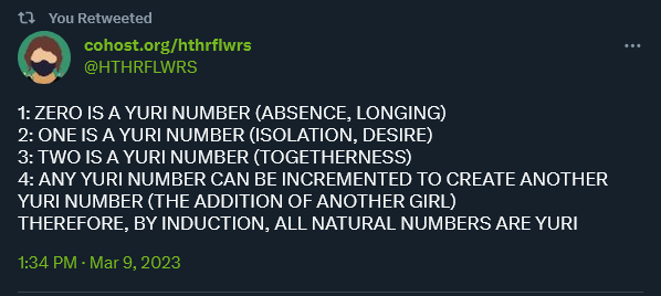 A post by twitter user HTHRFLWRS

1: ZERO IS A YURI NUMBER (ABSENCE, LONGING)
2: ONE IS A YURI NUMBER (ISOLATION, DESIRE)
3: TWO IS A YURI NUMBER (TOGETHERNESS)
4: ANY YURI NUMBER CAN BE INCREMENTED TO CREATE ANOTHER YURI NUMBER (THE ADDITION OF ANOTHER GIRL)
THEREFORE, BY INDUCTION, ALL NATURAL NUMBERS ARE YURI