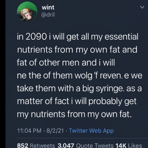 [Description] a screenshot of a text conversation, with a screenshot of a tweet above it [Text] wint [newline] @dril [newline]  in 2090 i will get all my essential [newline]  nutrients from my own fat and [newline]  the [newline]  fat of other men and i will [newline]  take them with a big syringe. as a [newline]  matter of fact i will probably get [newline]  my nutrients from my own fat. [newline]  11:04 PM 8/2/21 Twitter Web App [newline]  852 Retweets 3,047 Quote Tweets 14K Likes