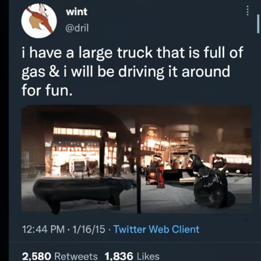 [Description] Two trucks in a city at night. The truck on the left has ` [Text] wint [newline] @dril [newline]  i have a large truck that is full of [newline]  gas & i will be driving it around [newline]  for fun. [newline]  12:44 PM 1/16/15 Twitter Web Client [newline]  2,580 Retweets 1,836 Likes