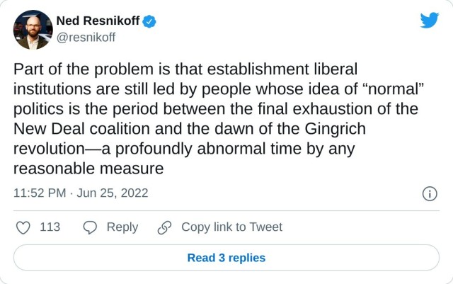 Part of the problem is that establishment liberal institutions are still led by people whose idea of “normal” politics is the period between the final exhaustion of the New Deal coalition and the dawn of the Gingrich revolution—a profoundly abnormal time by any reasonable measure

— Ned Resnikoff (@resnikoff) June 25, 2022