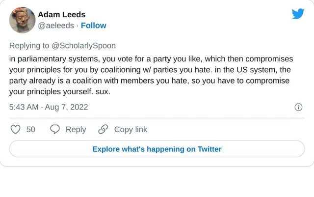 in parliamentary systems, you vote for a party you like, which then compromises your principles for you by coalitioning w/ parties you hate. in the US system, the party already is a coalition with members you hate, so you have to compromise your principles yourself. sux.

— Adam Leeds (@aeleeds) August 7, 2022