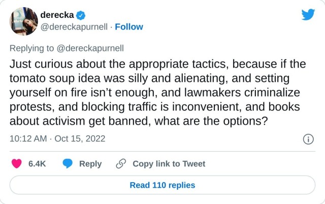Just curious about the appropriate tactics, because if the tomato soup idea was silly and alienating, and setting yourself on fire isn’t enough, and lawmakers criminalize protests, and blocking traffic is inconvenient, and books about activism get banned, what are the options?

— derecka (@dereckapurnell) October 15, 2022