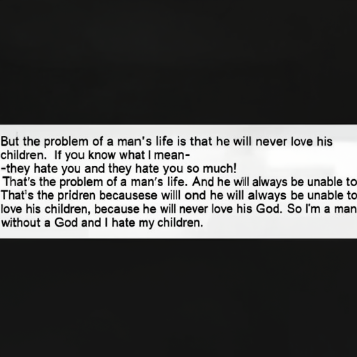 [Description] a text excerpt from PERSON's The Lord of the Rings. The text begins with PERSON's response to P [Text]But the problem of a man's life is that he will never love his [newline] children. If you know what I mean- [newline] -they hate you and they hate you so much! [newline] That's the problem of a man's life. And he will always be unable to [newline] love his children, because he will never love his God. So I'm a man [newline] without a God and I hate my children.