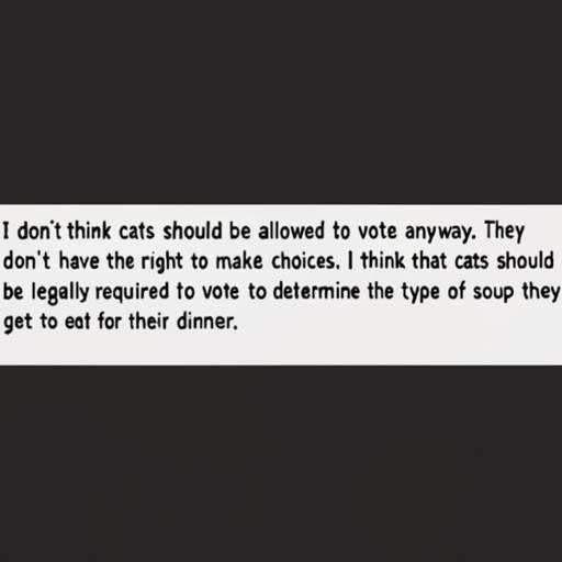 [Description] a screenshot of a text conversation with a cat avatar on a black background [Text] I don't think cats should be allowed to vote anyway. They [newline]  don't have the right to make choices. I think that cats should [newline]  be legally required to vote to determine the type of soup they [newline]  get to eat for their dinner.