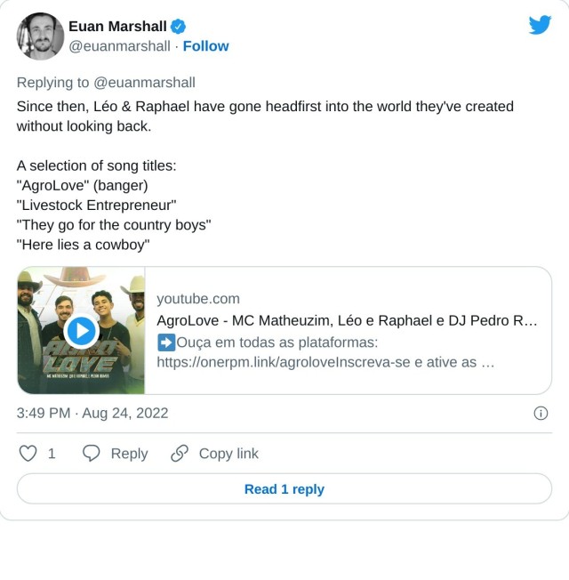 Since then, Léo & Raphael have gone headfirst into the world they've created without looking back.

A selection of song titles:
"AgroLove" (banger)
"Livestock Entrepreneur"
"They go for the country boys"
"Here lies a cowboy"https://t.co/l6qv3d9UPg

— Euan Marshall (@euanmarshall) August 24, 2022