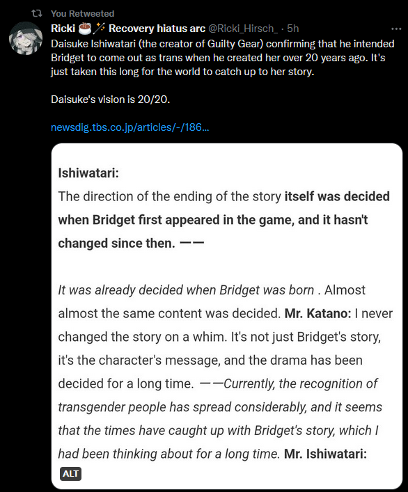 A tweet from twitter user @Ricki_Hirsch_ which reads "Daisuke Ishiwatari (the creator of Guilty Gear) confirming that he intended Bridget to come out as trans when he created her over 20 years ago. It's just taken this long for the world to catch up to her story. 

Daisuke's vision is 20/20."

Attached is a translated screen shot which reads "Ishiwatari:
The direction of the ending of the story itself was decided when Bridget first appeared in the game, and it hasn't changed since then. ーー

It was already decided when Bridget was born . Almost almost the same content was decided. Mr. Katano: I never changed the story on a whim. It's not just Bridget's story, it's the character's message, and the drama has been decided for a long time. ーーCurrently, the recognition of transgender people has spread considerably, and it seems that the times have caught up with Bridget's story, which I had been thinking about for a long time