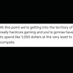  At this point we're getting into the territory of
 really hardcore gaming and you're gonna have
 to spend like 1,000 dollars at the very least to
 compete.