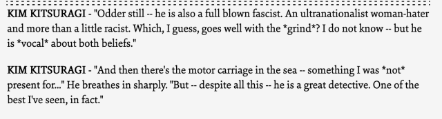  Kim Kitsuragi - "Odder still -- he is also a full blown fascist. An ultranationalist woman-hater and more than a little racist. Which, I guess, goes well with the *grind*? I do not know -- but he is *vocal* about both beliefs."
Kim Kitsuragi - "And then there's the motor carriage in the sea -- something I was *not* present for..." He breathes in sharply. "But -- despite all this -- he is a great detective. One of the best I've seen, in fact." 