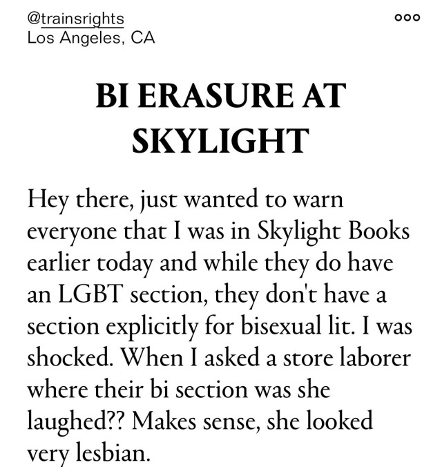 Another Lex Screenshot, this one reads, "BI ERASURE AT SKYLIGHT: Hey there, just wanted to warn everyone that I was in Skylight Books earlier today and while they do have an LGBT section, they don't have a section explicitly for bisexual lit. I was shocked. When I asked a store laborer where their bi section was she laughed?? Makes sense, she looked very lesbian."