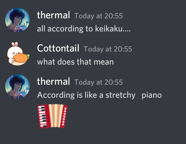 A discord conversation.
thermal: all according to keikaku....
Cottontail: what does that mean
thermal: According is like a stretchy  piano
[accordion emoji]