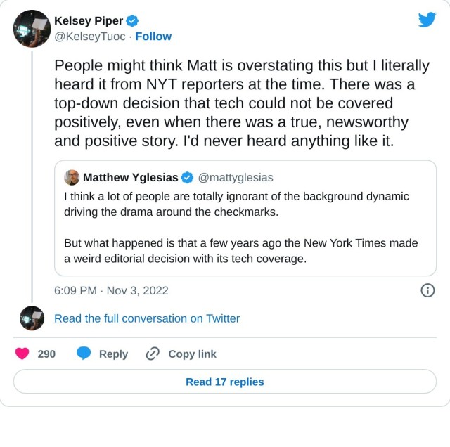 People might think Matt is overstating this but I literally heard it from NYT reporters at the time. There was a top-down decision that tech could not be covered positively, even when there was a true, newsworthy and positive story. I'd never heard anything like it. https://t.co/dPwtQirBc4

— Kelsey Piper (@KelseyTuoc) November 3, 2022