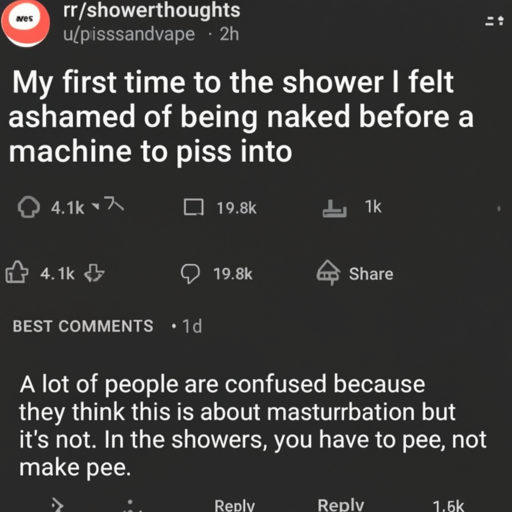 [Description] a screenshot of the subreddit r/showerthoughts. [Text] r/showerthoughts [newline]  u/pissandvape [newline]  2h [newline]  My first time to the shower I felt [newline]  ashamed of being naked before a [newline]  machine to piss into [newline]  person [newline]  4.1k [newline]  19.8k [newline]  Share [newline] + [newline]  BEST COMMENTS [newline]  1d [newline]  A lot of people are confused because [newline]  they think this is about masturbation but [newline]  it's not. In the showers, you have to pee, not [newline]  make pee. [newline]  Reply [newline] + [newline]  1.5k