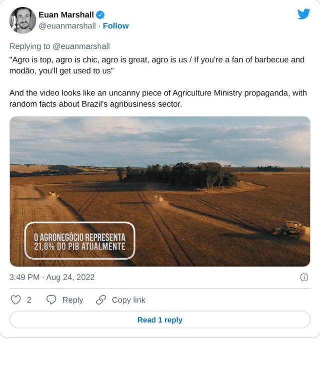 "Agro is top, agro is chic, agro is great, agro is us / If you're a fan of barbecue and modão, you'll get used to us"

And the video looks like an uncanny piece of Agriculture Ministry propaganda, with random facts about Brazil's agribusiness sector. pic.twitter.com/E8fE8rHS9V

— Euan Marshall (@euanmarshall) August 24, 2022
