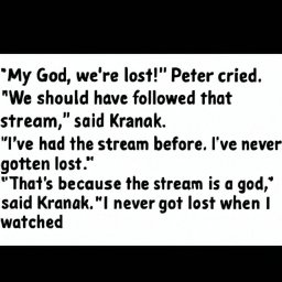 "My God, we're lost!" Peter cried.
"We should have followed that
 stream," said Kranak.
"I've had the stream before. I've never
 gotten lost."
"That's because the stream is a god,"
 said Kranak. "I never got lost when I
 watched