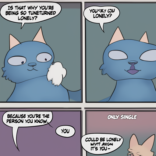 [Description] comic about cat being lonely [Text] IS THAT WHY YOU'RE [newline]  BEING SO TUNETURNED [newline]  LONELY? [newline]  BECALISE YOU'RE THE [newline]  ONLY SINGLE [newline]  PERSON YOU KNOW. [newline]  YOU [newline]  COULD BE LONELY [newline]  WITHOUT ANYONE [newline]  IT'S YOU-
