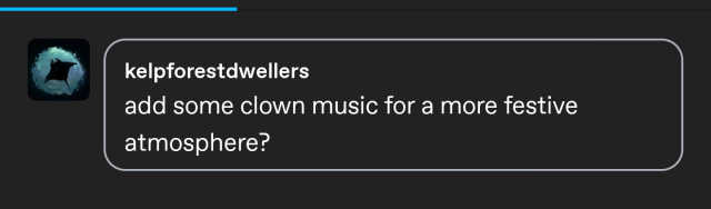 a screenshot of a tumblr reply from user kelpforestdwellers. it reads
"add some clown music for a more festive atmosphere?" 