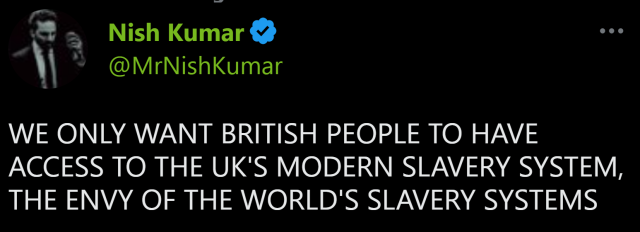 Nish Kumar
@MrNishKumar
WE ONLY WANT BRITISH PEOPLE TO HAVE ACCESS TO THE UK'S MODERN SLAVERY SYSTEM, THE ENVY OF THE WORLD'S SLAVERY SYSTEMS