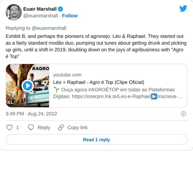 Exhibit B, and perhaps the pioneers of agronejo: Léo & Raphael. They started out as a fairly standard modão duo, pumping out tunes about getting drunk and picking up girls, until a shift in 2019, doubling down on the joys of agribusiness with "Agro é Top" https://t.co/MxhKwyl2hQ

— Euan Marshall (@euanmarshall) August 24, 2022