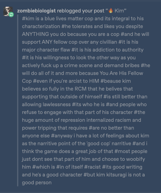 tags from zombiebiologist: #kim is a blue lives matter cop and its integral to his characterization #he tolerates and likes you despite
ANYTHING you do because you are a cop #and he will support ANY fellow cop over any civillian #it is his major character flaw #it is his addiction to authority #it is his willingness to look the other way as you actively fuck up a crime scene and demand bribes #he will do all of it and more because You Are His Fellow
Cop #even if you're arcist to HIM #beause kim believes so fully in the RCM that he belives that supporting that outside of himself #is still better than allowing lawlessness #its who he is #and people who refuse to engage with that part of his character #the huge amount of repression internalized racism and power tripping that requires #are no better than anyone else #anyway i have a lot of feelings about kim as the narritive point of the 'good cop' narritive #and i think the game does a great job of that #most people just dont see that part of him and choose to woobify him #which is #in of itself #racist #its good writing and he's a good character # but kim kitsuragi is not a good person