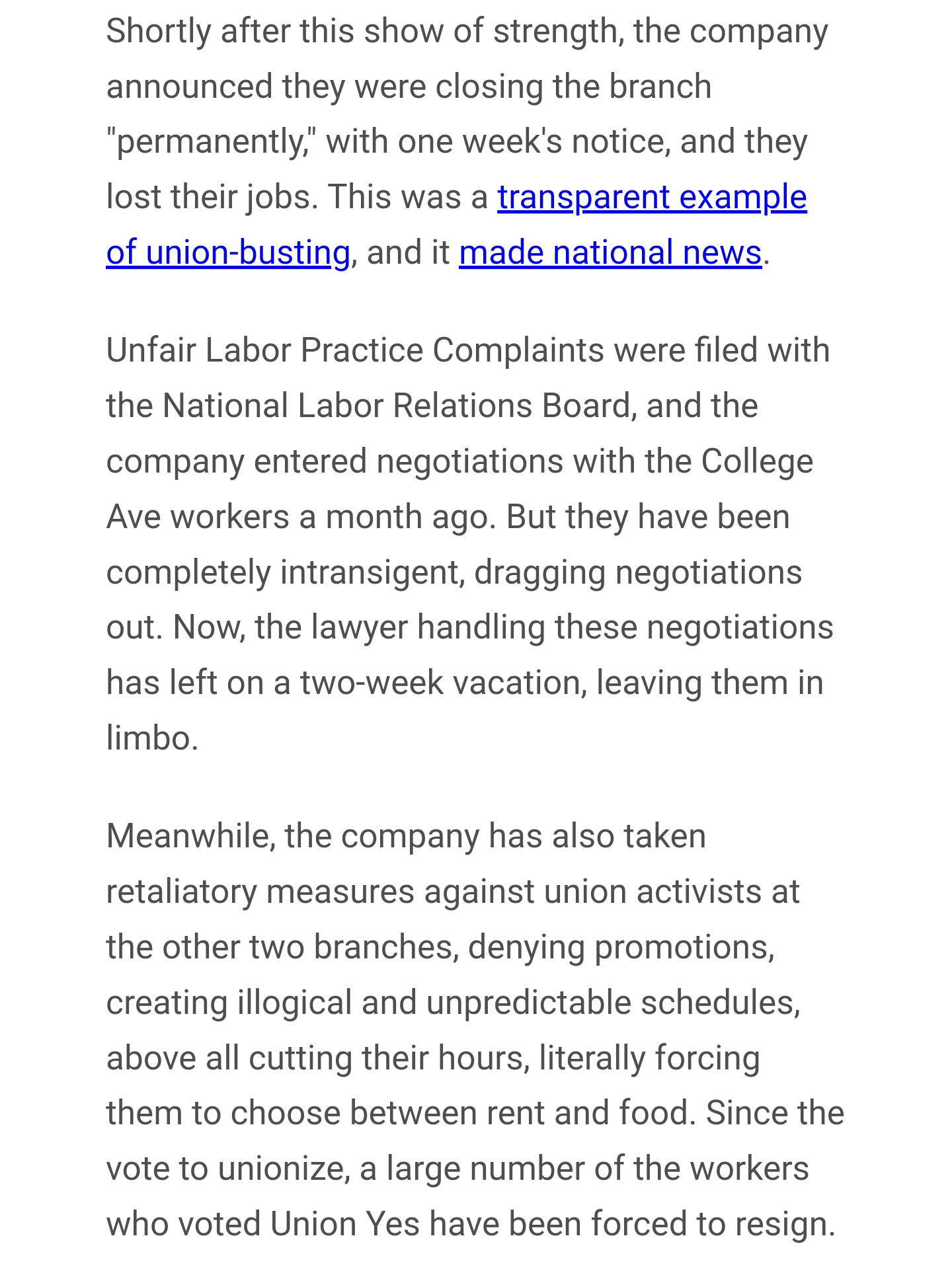 Shortly after this show of strength, the company announced they were closing the branch "permanently," with one week's notice, and they lost their jobs. This was a transparent example of union-busting, and it made national news. 

Unfair Labor Practice Complaints were filed with the National Labor Relations Board, and the company entered negotiations with the College Ave workers a month ago. But they have been completely intransigent, dragging negotiations out. Now, the lawyer handling these negotiations has left on a two-week vacation, leaving them in limbo. 

Meanwhile, the company has also taken retaliatory measures against union activists at the other two branches, denying promotions, creating illogical and unpredictable schedules, above all cutting their hours, literally forcing them to choose between rent and food. Since the vote to unionize, a large number of the workers who voted Union Yes have been forced to resign.