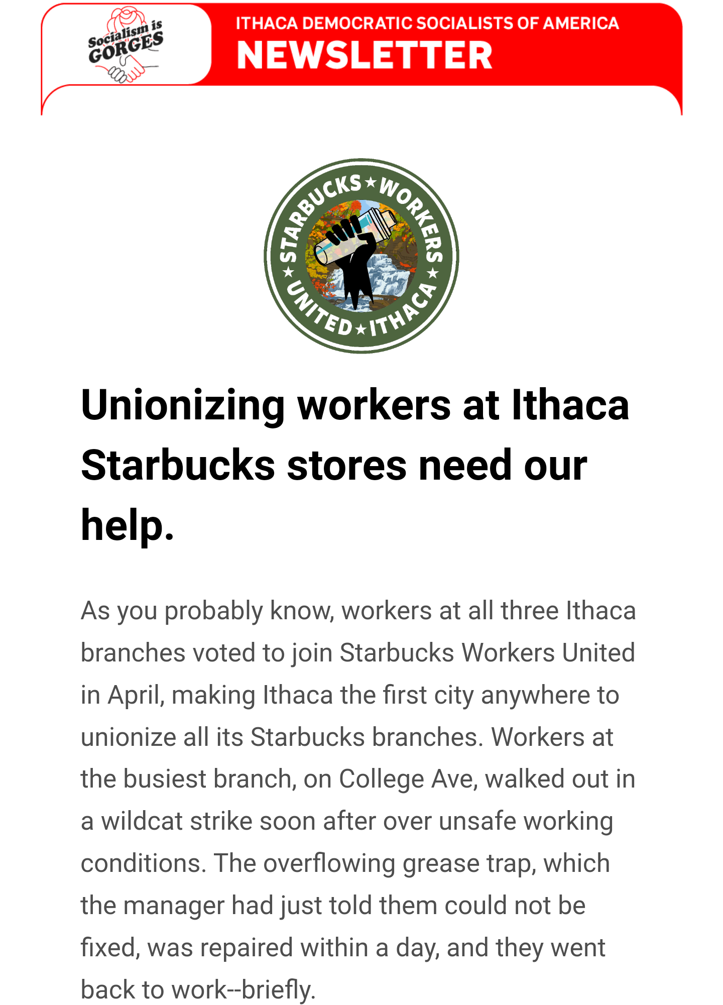 Text:

Unionizing workers at Ithaca Starbucks stores need our help.

As you probably know, workers at all three Ithaca branches voted to join Starbucks Workers United in April, making Ithaca the first city anywhere to unionize all its Starbucks branches. Workers at the busiest branch, on College Ave, walked out in a wildcat strike soon after over unsafe working conditions. The overflowing grease trap, which the manager had just told them could not be fixed, was repaired within a day, and they went back to work--briefly. 