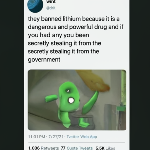 [Description] The meme image is of a green alien holding a tablet with the word lithium written on it. Below the image is a tweet from Dr. P [Text] wint [newline] @dril [newline]  they banned lithium because it is a [newline]  dangerous and powerful drug and if [newline]  you had any you [newline]  have probably been [newline]  secretly stealing it from the [newline]  government [newline]  11:31 PM 7/27/21 Twitter Web App [newline]  1,036 Retweets 77 Quote Tweets 5.5K Likes