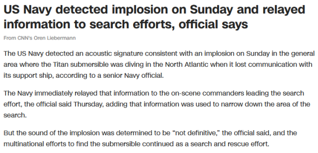 US Navy detected implosion on Sunday and relayed information to search efforts, official says

From CNN's Oren Liebermann

The US Navy detected an acoustic signature consistent with an implosion on Sunday in the general area where the Titan submersible was diving in the North Atlantic when it lost communication with its support ship, according to a senior Navy official.

The Navy immediately relayed that information to the on-scene commanders leading the search effort, the official said Thursday, adding that information was used to narrow down the area of the search.

But the sound of the implosion was determined to be “not definitive,” the official said, and the multinational efforts to find the submersible continued as a search and rescue effort.