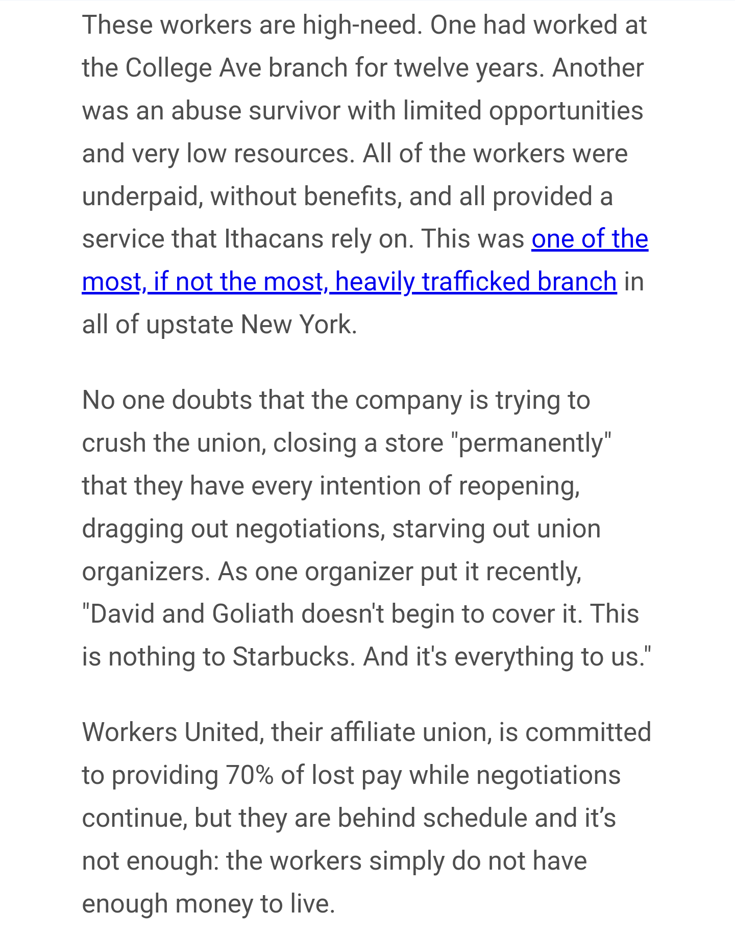 These workers are high-need. One had worked at the College Ave branch for twelve years. Another was an abuse survivor with limited opportunities and very low resources. All of the workers were underpaid, without benefits, and all provided a service that Ithacans rely on. This was one of the most, if not the most, heavily trafficked branch in all of upstate New York.

No one doubts that the company is trying to crush the union, closing a store "permanently" that they have every intention of reopening, dragging out negotiations, starving out union organizers. As one organizer put it recently, "David and Goliath doesn't begin to cover it. This is nothing to Starbucks. And it's everything to us."

Workers United, their affiliate union, is committed to providing 70% of lost pay while negotiations continue, but they are behind schedule and it’s not enough: the workers simply do not have enough money to live. 