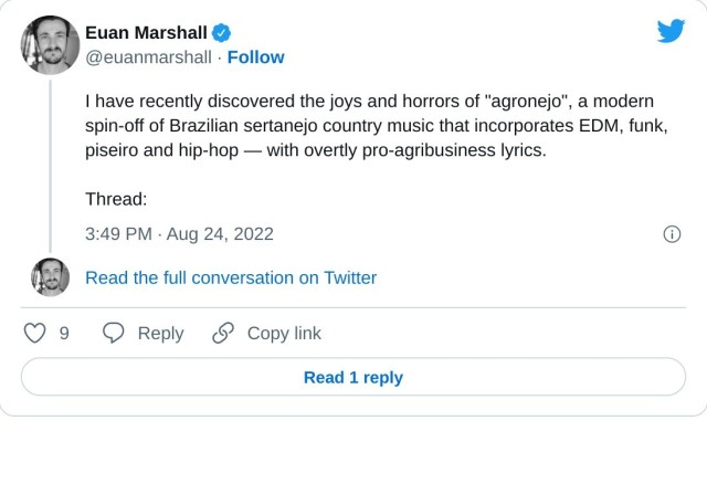 I have recently discovered the joys and horrors of "agronejo", a modern spin-off of Brazilian sertanejo country music that incorporates EDM, funk, piseiro and hip-hop — with overtly pro-agribusiness lyrics.

Thread:

— Euan Marshall (@euanmarshall) August 24, 2022