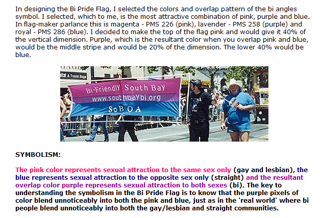 In designing the Bi Pride Flag, I selected the colors and overlap pattern of the bi angles symbol. I selected, which to me, is the most attractive combination of pink, purple and blue. In flag-maker parlance this is magenta - PMS 226 (pink), lavender - PMS 258 (purple) and royal - PMS 286 (blue). I decided to make the top of the flag pink and would give it 40% of the vertical dimension. Purple, which is the resultant color when you overlap pink and blue, would be the middle stripe and would be 20% of the dimension. The lower 40% would be blue. 
                     

SYMBOLISM:

The pink color represents sexual attraction to the same sex only (gay and lesbian), the blue represents sexual attraction to the opposite sex only (straight) and the resultant overlap color purple represents sexual attraction to both sexes (bi). The key to understanding the symbolism in the Bi Pride Flag is to know that the purple pixels of color blend unnoticeably into both the pink and blue, just as in the 'real world' where bi people blend unnoticeably into both the gay/lesbian and straight communities. 
