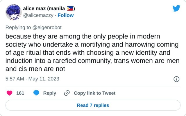 because they are among the only people in modern society who undertake a mortifying and harrowing coming of age ritual that ends with choosing a new identity and induction into a rarefied community, trans women are men and cis men are not

— alice maz (manila 🇵🇭) (@alicemazzy) May 11, 2023