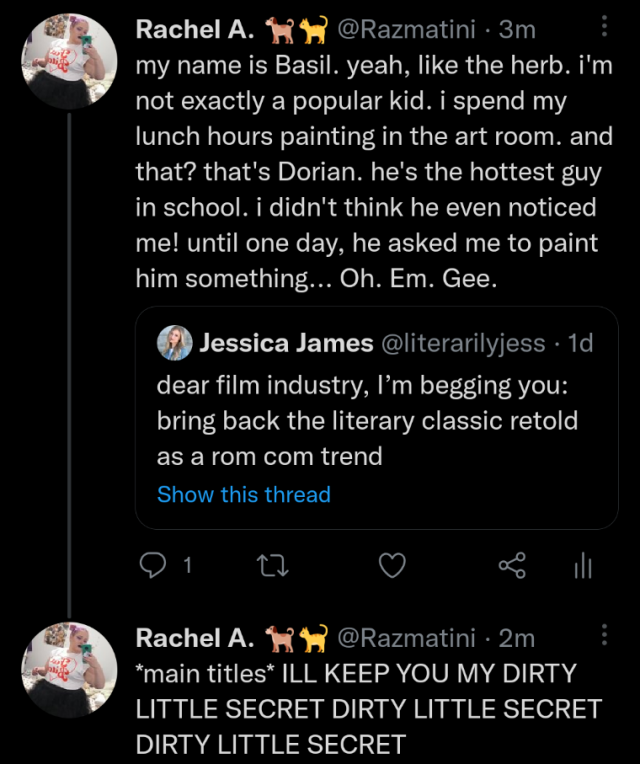 A screenshot of a twitter thread. 

quoted tweet from @literarilyjess: dear film industry, I’m begging you: bring back the literary classic retold as a rom com trend

quote tweet from @Razmatini: my name is Basil. yeah, like the herb. i'm not exactly a popular kid. i spend my lunch hours painting in the art room. and that? that's Dorian. he's the hottest guy in school. i didn't think he even noticed me! until one day, he asked me to paint him something... Oh. Em. Gee.
reply from @Razmatini: *main titles* ILL KEEP YOU MY DIRTY LITTLE SECRET DIRTY LITTLE SECRET DIRTY LITTLE SECRET