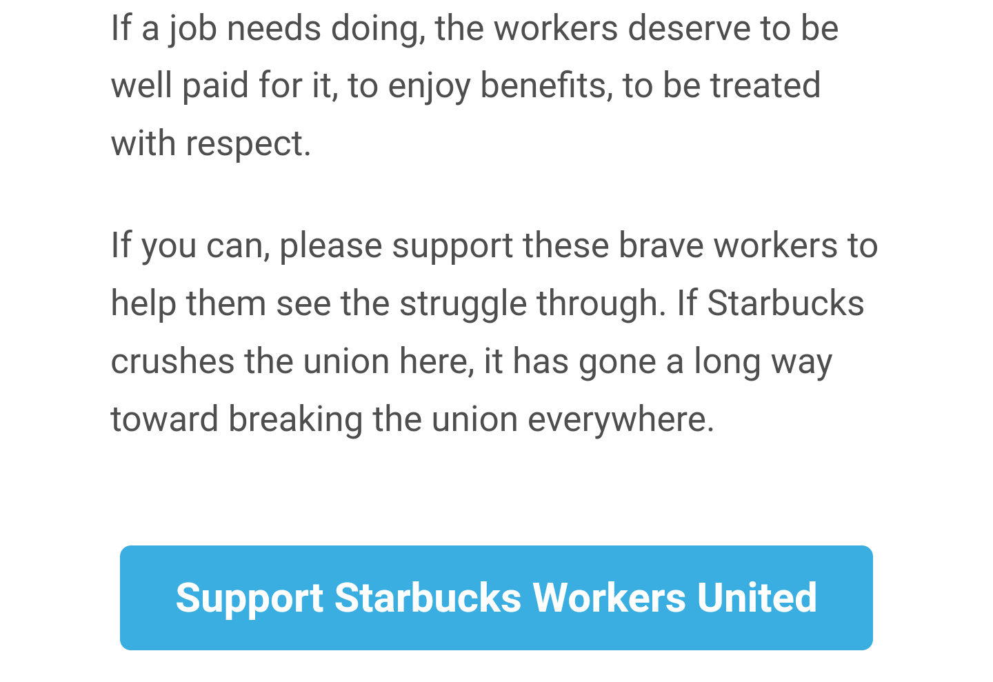 If a job needs doing, the workers deserve to be well paid for it, to enjoy benefits, to be treated with respect. 

If you can, please support these brave workers to help them see the struggle through. If Starbucks crushes the union here, it has gone a long way toward breaking the union everywhere. 

[Link: Support Starbucks Workers United]