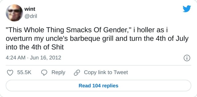 "This Whole Thing Smacks Of Gender," i holler as i overturn my uncle's barbeque grill and turn the 4th of July into the 4th of Shit

— wint (@dril) June 16, 2012