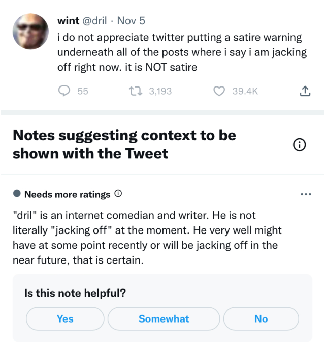 Screenshot of a tweet by @dril. The tweet reads "i do not appreciate twitter putting a stire warning underneath all of the posts where i say i am jacking off right now. it is NOT satire". The tweet had 55 replies, 3,193 retweets, and 39.4 thousand likes. Under the tweet is a "Note suggesting context to be shown with the Tweet". The note "Needs more ratings" in order to be shown for all users. The note reads "'dril' is an internet comedian and writer. He is not literally 'jacking off' at the moment. He very well might have at some point recently or will be jacking off in the near future, that is certain."