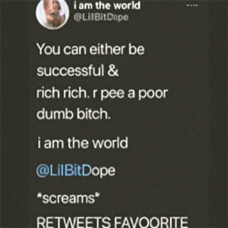  i am the world
@LilBitDope
 You can either be
 successful &
 rich. or be a
 poor
 dumb bitch.
 i am the world
@LilBitDope
*screams*
 RETWEETS FAVORITE