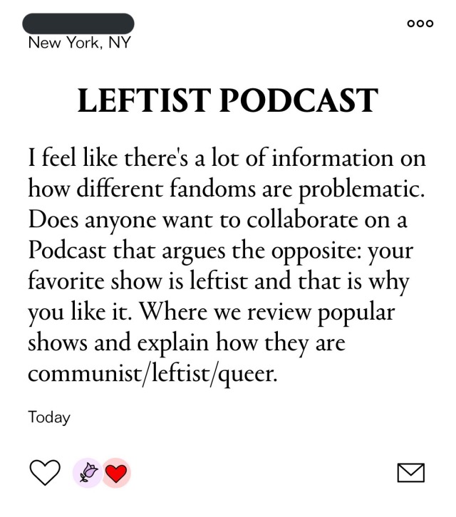 A screenshot from lesbian dating app Lex, it reads "Leftist Podcast: I feel like there's a lot of information on how different fandoms are problematic. Does anyone want to collaborate on a Podcast that argues the opposite: your favorite show is leftist and that is why you like it. Where we review popular shows and explain how they are communist/leftist/queer."