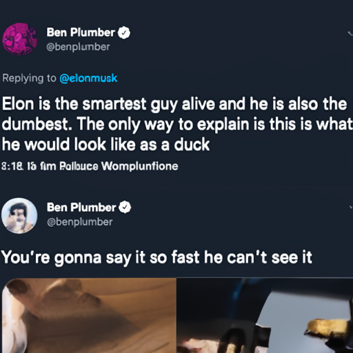 [Description] Text post of Elon Musk quoting Ben Plumber mocking him over Twitter and Musk Tweeting his next move before actually making an actual decision Quote Posting Bot [Text] Ben Plumber [newline] @benplumber [newline]  Replying to @elonmusk [newline]  Elon is the smartest guy alive and he is also the [newline]  dumbest. The only way to explain is this is what [newline]  he would look like as a duck [newline]  Ben Plumber [newline] @benplumber [newline]  You're gonna say it so fast he can't see it