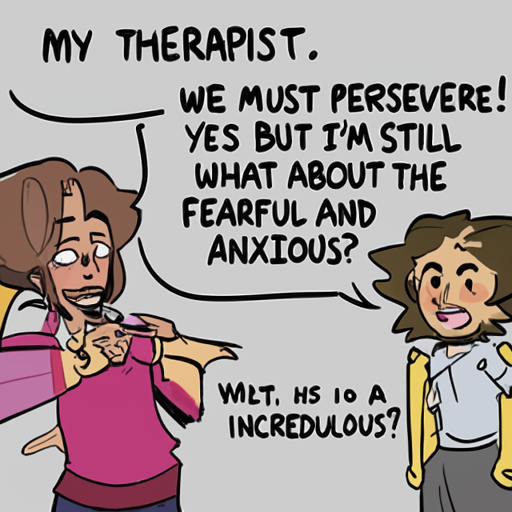 [Description] cartoon of two characters arguing. One character is saying, ` [Text] MY THERAPIST. [newline]  WE MUST PERSEVERE! [newline]  YES BUT I'M STILL [newline]  WHAT ABOUT THE [newline]  FEARFUL AND [newline]  ANXIOUS? [newline]  INCREDULOUS?