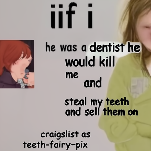 [Description] a pic of a girl crying and a pic of a guy saying ` [Text] if [newline]  i [newline]  he was a dentist he [newline]  would kill [newline]  me [newline]  and [newline]  steal my teeth [newline]  and sell them on [newline]  craigslist as [newline]  teeth-fairy-pix