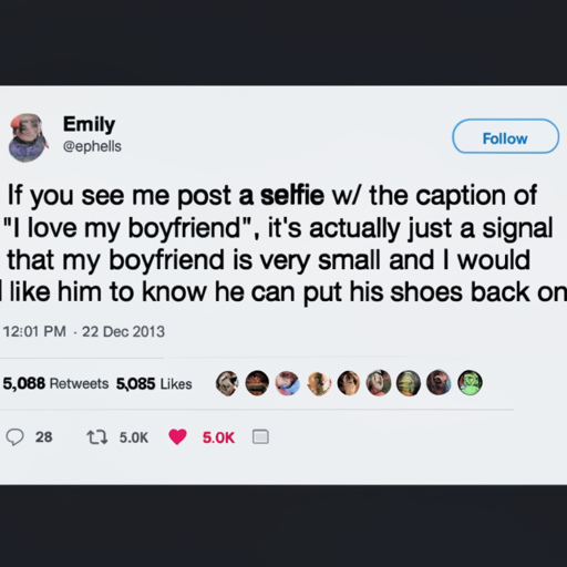 [Description] a screenshot of tweets from a woman who is upset that her boyfriend has taken his shoes off. The text in the image is as follows: [Text] Emily [newline]  Follow [newline] @ephelis [newline]  If you see me post a selfie w/ the caption of [newline] "I love my boyfriend", it's actually just a signal [newline]  that my boyfriend is very small and I would [newline]  like him to know he can put his shoes back on [newline]  12:01 PM - 22 Dec 2013 [newline]  5,068 Retweets 5,085 Likes [newline]  28 [newline]  5.0K [newline]  5.0K