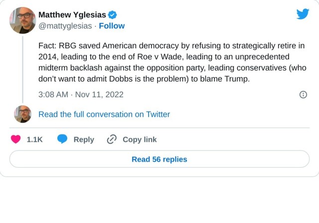 Fact: RBG saved American democracy by refusing to strategically retire in 2014, leading to the end of Roe v Wade, leading to an unprecedented midterm backlash against the opposition party, leading conservatives (who don’t want to admit Dobbs is the problem) to blame Trump.

— Matthew Yglesias (@mattyglesias) November 11, 2022