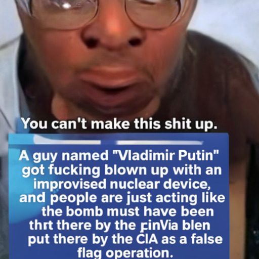 [Description] A photo of a black man with glasses, a mustache, and a beard. The man's expression is wide-eyed and serious. Text over the [Text] You can't make this shit up. [newline]  A guy named "Vladimir Putin" [newline]  got fucking blown up with an [newline]  improvised nuclear device, [newline]  and people are just acting like [newline]  the bomb must have been [newline]  put there by the CIA as a false [newline]  flag operation.