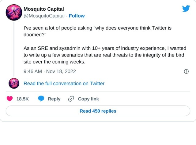 I've seen a lot of people asking "why does everyone think Twitter is doomed?"

As an SRE and sysadmin with 10+ years of industry experience, I wanted to write up a few scenarios that are real threats to the integrity of the bird site over the coming weeks.

— Mosquito Capital (@MosquitoCapital) November 18, 2022