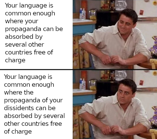 a 2-part meme where at the top Joey from Friends is reacting calmly to the text 'Your language is common enough where your propaganda can be absorbed by several other countries free of charge'. At the bottom his eyes are wide & seems less relaxed responding to the text 'Your language is common enough where the propaganda of your dissidents can be absorbed by several other countries free of charge'